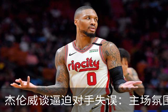 杰伦威谈逼迫对手失误：主场氛围加持 起势阶段球队保持了冷静