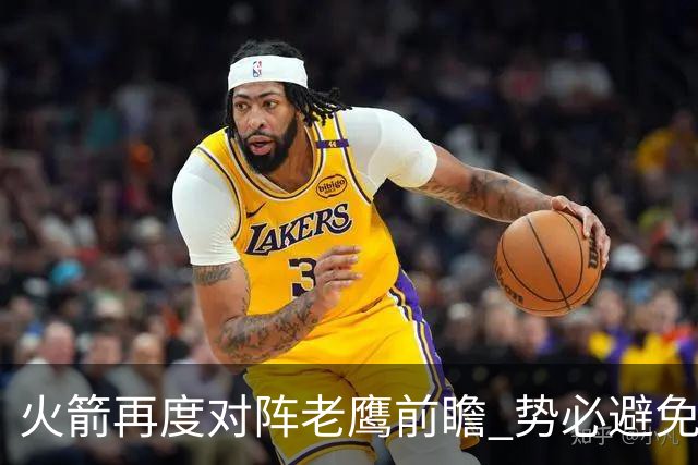 火箭再度对阵老鹰前瞻 势必避免被横扫的老鹰 会做出哪些调整