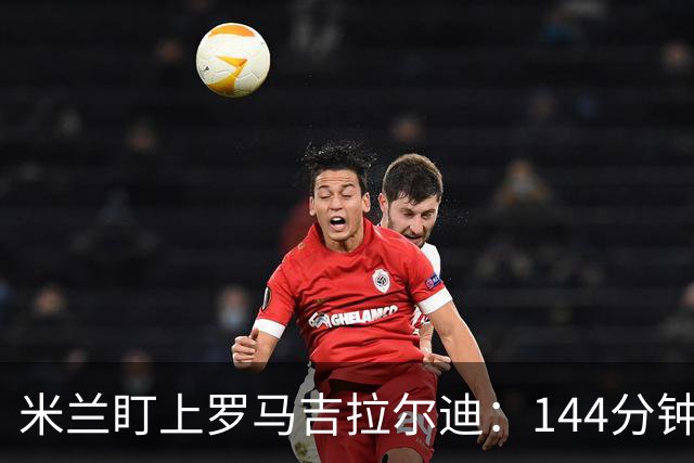 米兰盯上罗马吉拉尔迪：144分钟出场