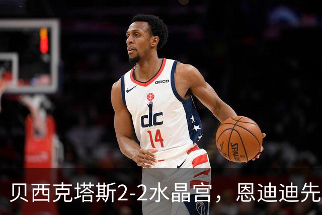 贝西克塔斯2-2水晶宫，恩迪迪先拔头筹，奥莱坦救主