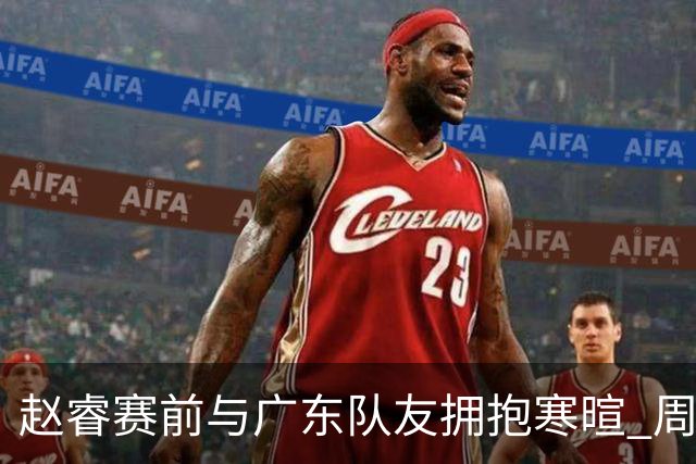 赵睿赛前与广东队友拥抱寒暄 周鹏明确表态即将退役