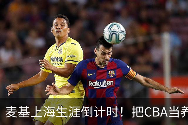 麦基上海生涯倒计时！把CBA当养老院态度成硬伤，合同4个月非保障
