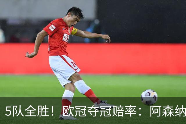 5队全胜！欧冠夺冠赔率：阿森纳居首 巴萨第5皇马第7 曼联第11
