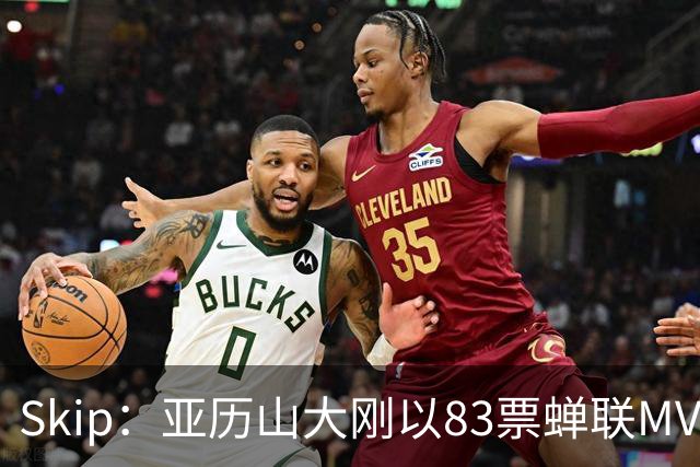 Skip：亚历山大刚以83票蝉联MVP 不懂为何说文班会轻松拿奖